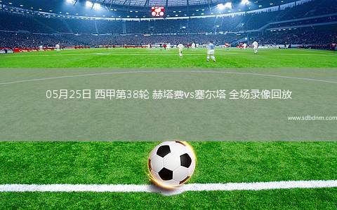 05月25日 西甲第38轮 赫塔费vs塞尔塔 全场录像回放